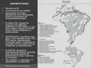 JURANDYR ROSS Década de 90. Levantamento por satélite. Associação de dados altimétricos com informações sobre os processos de erosão/sedimentação. PLANALTOS: Superfície irregular com altitudes superiores a 300 metros, e que teve origem a partir de erosão sobre rochas cristalinas ou sedimentares. DEPRESSÃO: Superfície mais plana, com altitudes entre 100 e 500 metros, apresentando inclinação suave, resultante do processo erosivo sobre rochas cristalinas ou sedimentares. PLANÍCIE: Superfície extremamente plana e formada pelo acúmulo recente de sedimentos fluviais, marinhos ou lacustres. 28 unidades: 11 planaltos, 11 depressões e 6 planícies. Bibliografia: Apostila Anglo vestibulares 