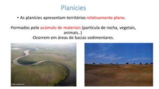 Planícies
• As planícies apresentam territórios relativamente plano.
-Formados pelo acúmulo de materiais (partícula de rocha, vegetais,
animais..)
-Ocorrem em áreas de bacias sedimentares.
 