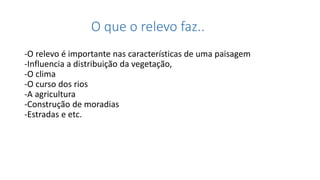 O que o relevo faz..
-O relevo é importante nas características de uma paisagem
-Influencia a distribuição da vegetação,
-O clima
-O curso dos rios
-A agricultura
-Construção de moradias
-Estradas e etc.
 