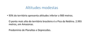 Altitudes modestas
• 93% do território apresenta altitudes inferior a 900 metros.
O ponto mais alto do território brasileiro é o Pico da Neblina. 2.993
metros, em Amazonas.
Predomínio de Planaltos e Depressões.
 