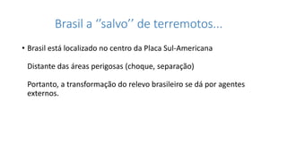 Brasil a ‘’salvo’’ de terremotos...
• Brasil está localizado no centro da Placa Sul-Americana
Distante das áreas perigosas (choque, separação)
Portanto, a transformação do relevo brasileiro se dá por agentes
externos.
 
