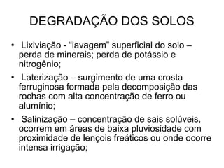 DEGRADAÇÃO DOS SOLOS Lixiviação - “lavagem” superficial do solo – perda de minerais; perda de potássio e nitrogênio; Laterização – surgimento de uma crosta ferruginosa formada pela decomposição das rochas com alta concentração de ferro ou alumínio; Salinização – concentração de sais solúveis, ocorrem em áreas de baixa pluviosidade com proximidade de lençois freáticos ou onde ocorre intensa irrigação; 