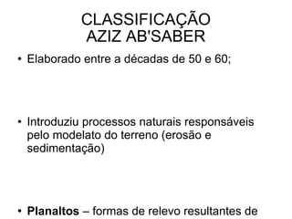 CLASSIFICAÇÃO AZIZ AB'SABER Elaborado entre a décadas de 50 e 60; Introduziu processos naturais responsáveis pelo modelato do terreno (erosão e sedimentação) Planaltos  – formas de relevo resultantes de processos de erosão intensa; Planícies  – aquelas em que a sedimentação supera a erosão; 