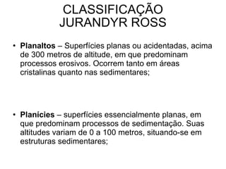CLASSIFICAÇÃO JURANDYR ROSS Planaltos  – Superfícies planas ou acidentadas, acima de 300 metros de altitude, em que predominam processos erosivos. Ocorrem tanto em áreas cristalinas quanto nas sedimentares; Planícies  – superfícies essencialmente planas, em que predominam processos de sedimentação. Suas altitudes variam de 0 a 100 metros, situando-se em estruturas sedimentares; Depressões  – Correspondem às áreas mais ou menos planas, em que predominam processos erosivos em estruturas cristalinas ou sedimentares. A altitude varia de 100 a 500 metros. 