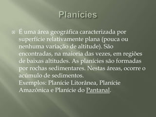 PlaníciesÉ uma área geográfica caracterizada por superfície relativamente plana (pouca ou nenhuma variação de altitude). São encontradas, na maioria das vezes, em regiões de baixas altitudes. As planícies são formadas por rochas sedimentares. Nestas áreas, ocorre o acúmulo de sedimentos.Exemplos: Planície Litorânea, Planície Amazônica e Planície do Pantanal.