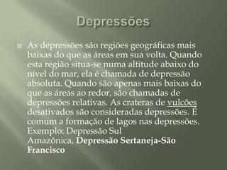 DepressõesAs depressões são regiões geográficas mais baixas do que as áreas em sua volta. Quando esta região situa-se numa altitude abaixo do nível do mar, ela é chamada de depressão absoluta. Quando são apenas mais baixas do que as áreas ao redor, são chamadas de depressões relativas. As crateras de vulcões desativados são consideradas depressões. É comum a formação de lagos nas depressões.Exemplo: Depressão Sul Amazônica, Depressão Sertaneja-São Francisco