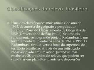 Classificações do relevo  brasileiroUma das classificações mais atuais é do ano de 1995, de autoria do geógrafo e pesquisador Jurandyr Ross, do Departamento de Geografia da USP (Universidade de São Paulo). Seu estudo fundamenta-se no grande projeto Radambrasil, um levantamento feito entre os anos de 1970 e 1985. O Radambrasil tirou diversas fotos da superfície do território brasileiro, através de um sofisticado radar acoplado em um avião. Jurandyr Ross estabelece 28 unidades de relevo, que podem ser divididas em planaltos, planícies e depressões. 