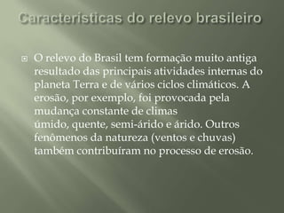 Características do relevo brasileiro O relevo do Brasil tem formação muito antiga  resultado das principais atividades internas do planeta Terra e de vários ciclos climáticos. A erosão, por exemplo, foi provocada pela mudança constante de climas úmido, quente, semi-árido e árido. Outros fenômenos da natureza (ventos e chuvas) também contribuíram no processo de erosão.