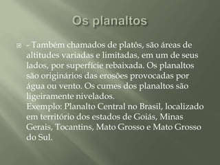 Os planaltos- Também chamados de platôs, são áreas de altitudes variadas e limitadas, em um de seus lados, por superfície rebaixada. Os planaltos são originários das erosões provocadas por água ou vento. Os cumes dos planaltos são ligeiramente nivelados. Exemplo: Planalto Central no Brasil, localizado em território dos estados de Goiás, Minas Gerais, Tocantins, Mato Grosso e Mato Grosso do Sul.