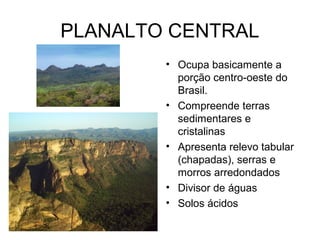 PLANALTO CENTRAL
        • Ocupa basicamente a
          porção centro-oeste do
          Brasil.
        • Compreende terras
          sedimentares e
          cristalinas
        • Apresenta relevo tabular
          (chapadas), serras e
          morros arredondados
        • Divisor de águas
        • Solos ácidos
 