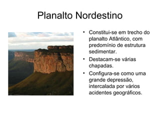 Planalto Nordestino
          • Constitui-se em trecho do
            planalto Atlântico, com
            predomínio de estrutura
            sedimentar.
          • Destacam-se várias
            chapadas.
          • Configura-se como uma
            grande depressão,
            intercalada por vários
            acidentes geográficos.
 