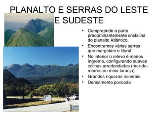 PLANALTO E SERRAS DO LESTE
        E SUDESTE
             •   Compreende a parte
                 predominantemente cristalina
                 do planalto Atlântico.
             •   Encontramos várias serras
                 que margeiam o litoral
             •   No interior o relevo é menos
                 íngreme, configurando suaves
                 colinas arredondadas (mar-de-
                 morros ou meia-laranja)
             •   Grandes riquezas minerais
             •   Densamente povoada
 