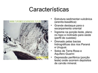 Características
        •   Estrutura sedimentar-vulcânica
            (arenito-basáltica)
        •   Grande destaque para o
            escarpamento oriental
        •   Íngreme na porção leste, plano
            no topo e inclinado para oeste
            (perfil de cuestas)
        •   Drenado pelas bacias
            hidrográficas dos rios Paraná
            e Uruguai.
        •   Solos de Terra Roxa e
            Aquífero Guarini
        •   Depressão periférica (porção
            leste) onde ocorrem depósitos
            de carvão mineral.
 