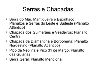 Serras e Chapadas
• Serra do Mar, Mantiqueira e Espinhaço :
  Planaltos e Serras do Leste e Sudeste (Planalto
  Atlântico)
• Chapada dos Guimarães e Veadeiros: Planalto
  Central
• Chapada da Diamantina e Borborema: Planalto
  Nordestino (Planalto Atlântico)
• Pico da Neblina e Pico 31 de Março: Planalto
  das Guianas
• Serra Geral: Planalto Meridional
 