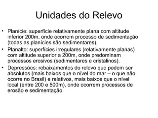 Unidades do Relevo
• Planície: superfície relativamente plana com altitude
  inferior 200m, onde ocorrem processo de sedimentação
  (todas as planícies são sedimentares).
• Planalto: superfícies irregulares (relativamente planas)
  com altitude superior a 200m, onde predominam
  processos erosivos (sedimentares e cristalinos).
• Depressões: rebaixamentos do relevo que podem ser
  absolutos (mais baixos que o nível do mar – o que não
  ocorre no Brasil) e relativos, mais baixos que o nível
  local (entre 200 e 500m), onde ocorrem processos de
  erosão e sedimentação.
 