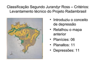 Classificação Segundo Jurandyr Ross – Critérios:
 Levantamento técnico do Projeto Radambrasil

                         • Introduziu o conceito
                           de depressão
                         • Retalhou o mapa
                           anterior
                         • Planícies: 06
                         • Planaltos: 11
                         • Depressões: 11
 