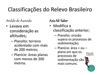 Classificações do Relevo Brasileiro 
Aroldo de Azevedo 
• Levava em 
consideração as 
altitudes; 
– Planalto: terreno 
acidentado com mais 
de 200 metros; 
– Planície: áreas planas 
com menos de 200 
metros. 
Aziz Ab’ Saber 
• Modifica a 
classificação anterior; 
– Planalto: erosão 
supera os processos de 
sedimentação; 
– Planície: área + ou – 
plana em que os 
processos de 
sedimentação são 
mais comuns. 
 