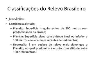 Classificações do Relevo Brasileiro 
• Jurandir Ross 
• Considera a altitude; 
– Planalto: Superfície irregular acima de 300 metros com 
predominância da erosão; 
– Planície: Superfície plana com altitude igual ou inferior a 
100 metros com acúmulos recentes de sedimentos; 
– Depressão: É um pedaço de relevo mais plano que o 
Planalto, no qual predomina a erosão, com altitude entre 
100 e 500 metros. 
 