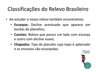 Classificações do Relevo Brasileiro 
• Ao estudar o nosso relevo também encontramos: 
• Escarpas: Declive acentuado que aparece em 
bordas de planaltos; 
• Cuestas: Relevo que possui um lado com escarpa 
e outro com declive suave; 
• Chapadas: Tipo de planalto cujo topo é aplainado 
e as encostas são escarpadas. 
 