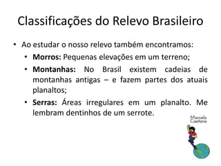 Classificações do Relevo Brasileiro 
• Ao estudar o nosso relevo também encontramos: 
• Morros: Pequenas elevações em um terreno; 
• Montanhas: No Brasil existem cadeias de 
montanhas antigas – e fazem partes dos atuais 
planaltos; 
• Serras: Áreas irregulares em um planalto. Me 
lembram dentinhos de um serrote. 
 