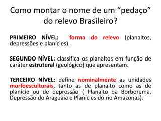 Como montar o nome de um “pedaço” 
do relevo Brasileiro? 
PRIMEIRO NÍVEL: forma do relevo (planaltos, 
depressões e planícies). 
SEGUNDO NÍVEL: classifica os planaltos em função de 
caráter estrutural (geológico) que apresentam. 
TERCEIRO NÍVEL: define nominalmente as unidades 
morfoesculturais, tanto as de planalto como as de 
planície ou de depressão ( Planalto da Borborema, 
Depressão do Araguaia e Planícies do rio Amazonas). 
