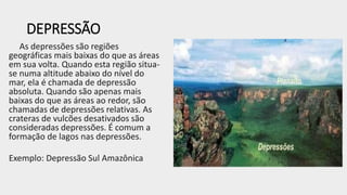 DEPRESSÃO
As depressões são regiões
geográficas mais baixas do que as áreas
em sua volta. Quando esta região situa-
se numa altitude abaixo do nível do
mar, ela é chamada de depressão
absoluta. Quando são apenas mais
baixas do que as áreas ao redor, são
chamadas de depressões relativas. As
crateras de vulcões desativados são
consideradas depressões. É comum a
formação de lagos nas depressões.
Exemplo: Depressão Sul Amazônica
 