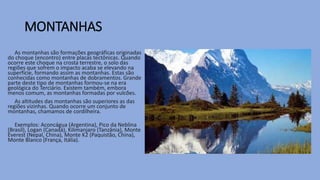 MONTANHAS
As montanhas são formações geográficas originadas
do choque (encontro) entre placas tectônicas. Quando
ocorre este choque na crosta terrestre, o solo das
regiões que sofrem o impacto acaba se elevando na
superfície, formando assim as montanhas. Estas são
conhecidas como montanhas de dobramentos. Grande
parte deste tipo de montanhas formou-se na era
geológica do Terciário. Existem também, embora
menos comum, as montanhas formadas por vulcões.
As altitudes das montanhas são superiores as das
regiões vizinhas. Quando ocorre um conjunto de
montanhas, chamamos de cordilheira.
Exemplos: Aconcágua (Argentina), Pico da Neblina
(Brasil), Logan (Canadá), Kilimanjaro (Tanzânia), Monte
Everest (Nepal, China), Monte K2 (Paquistão, China),
Monte Blanco (França, Itália).
 
