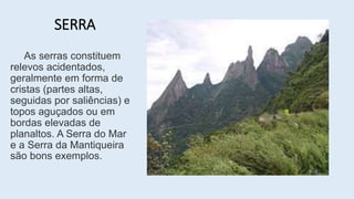 SERRA
As serras constituem
relevos acidentados,
geralmente em forma de
cristas (partes altas,
seguidas por saliências) e
topos aguçados ou em
bordas elevadas de
planaltos. A Serra do Mar
e a Serra da Mantiqueira
são bons exemplos.
 