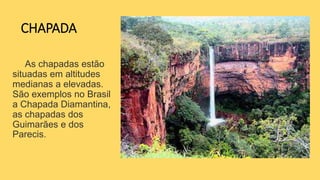 CHAPADA
As chapadas estão
situadas em altitudes
medianas a elevadas.
São exemplos no Brasil
a Chapada Diamantina,
as chapadas dos
Guimarães e dos
Parecis.
 
