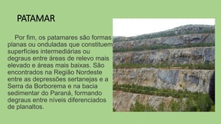 PATAMAR
Por fim, os patamares são formas
planas ou onduladas que constituem
superfícies intermediárias ou
degraus entre áreas de relevo mais
elevado e áreas mais baixas. São
encontrados na Região Nordeste
entre as depressões sertanejas e a
Serra da Borborema e na bacia
sedimentar do Paraná, formando
degraus entre níveis diferenciados
de planaltos.
 