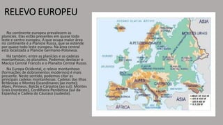 RELEVO EUROPEU
No continente europeu prevalecem as
planícies. Elas estão presentes em quase todo
leste e centro europeu. A que ocupa maior área
no continente é a Planície Russa, que se estende
por quase todo leste europeu. Na área central
está localizada a Planície Germano-Polonesa.
Há também, entre as planícies e as cadeias
montanhosas, os planaltos. Podemos destacar o
Maciço Central Francês e o Planalto Central Russo.
Na Europa Ocidental, o relevo montanhoso
(formações de dobramentos modernos) é mais
presente. Neste sentido, podemos citar as
principais cadeias montanhosas: Cadeias das Ilhas
Britânicas e Montes Escandinavos (ao norte);
Alpes, Pirineus, Balcãs e Cárpatos (ao sul); Montes
Urais (nordeste), Cordilheira Penibética (sul da
Espanha) e Cadeia do Cáucaso (sudeste).
 