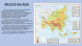RELEVO DA ÁSIA
Dois grandes conjuntos de cordilheiras
podem ser destacados: o primeiro
compreende as montanhas do Cáucaso, os
montes Zagros, o Hindu Kush, o Kolima e o
Himalaia. A outra linha de cordilheira é
formada pelos montes Urais e pelas
montanhas de Nova Zembla.
Ao sul, existem planaltos e planícies
importantes, como os planaltos da Arábia, do
Irã e do Deccan; e as planícies da
Mesopotâmia e os vales do Indo e do Mekong.
A região central é ocupada pelos planaltos
do Tibete e da Mongólia, as estepes do
Casaquistão e do Quirguistão, o deserto de
Gobi e as planícies do norte da China.
Ao norte, a região é composta pela planície
siberiana e pelo planalto de Kolima.
 