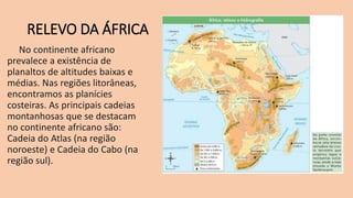 RELEVO DA ÁFRICA
No continente africano
prevalece a existência de
planaltos de altitudes baixas e
médias. Nas regiões litorâneas,
encontramos as planícies
costeiras. As principais cadeias
montanhosas que se destacam
no continente africano são:
Cadeia do Atlas (na região
noroeste) e Cadeia do Cabo (na
região sul).
 