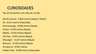 CURIOSIDADES
Top 10 montanhas mais altas do mundo:
Monte Everest - 8.850 metros (Nepal e Tibete)
K2 - 8.611 metros (Paquistão)
Kanchenjunga - 8.586 metros (Nepal)
Lhotse - 8.545 metros (Nepal)
Makalu - 8.463 metros (Nepal)
Cho Oyu - 8.201 metros (Nepal)
Dhaulagiri - 8.167 metros (Nepal)
Manaslu - 8.156 metros (Nepal)
Annapurna - 8.091 metros
Hidden Peak - 8.068 metros (Paquistão)
 