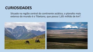 Situado na região central do continente asiático, o planalto mais
extenso do mundo é o Tibetano, que possui 1,85 milhão de km².
CURIOSIDADES
 