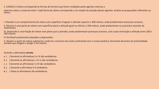 1. (UDESC) O relevo corresponde às formas do terreno que foram moldadas pelos agentes internos e
externos sobre a crosta terrestre. Cada forma de relevo corresponde a um estado da atuação desses agentes. Analise as proposições referentes ao
relevo.
I. Planalto é um compartimento do relevo com superfície irregular e altitude superior a 300 metros, onde predominam processos erosivos.
II. Planície é uma parte do relevo com superfície plana e altitude igual ou inferior a 100 metros, onde predominam os acúmulos recentes de
sedimentos.
III. Depressão é uma fração do relevo mais plano que o planalto, onde predominam processos erosivos, com suave inclinação e altitude entre 100 e
500 metros.
IV. No Brasil predominam planaltos e depressões.
V. Talude é a parte do relevo submarino, onde há o encontro da crosta continental com a crosta oceânica, formando desníveis de profundidade
variável que chegam a atingir 3 mil metros.
Assinale a alternativa correta.
a. ( ) Somente as afirmativas II e IV são verdadeiras.
b. ( ) Somente as afirmativas I, II e V são verdadeiras.
c. ( ) Somente as afirmativas I e III são verdadeiras.
d. ( ) Somente a afirmativa V é verdadeira.
e. ( ) Todas as afirmativas são verdadeiras.
 