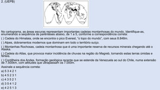 2. (UEPB)
No cartograma, as áreas escuras representam importantes cadeias montanhosas do mundo. Identifique-as,
enumerando a seqüência de parênteses abaixo, de 1 a 5, conforme a correspondência correta:
( ) Cadeia do Himalaia, onde se encontra o pico Everest, “o topo do mundo”, com seus 8.848m.
( ) Alpes, dobramentos modernos que dominam em todo o território suíço.
( ) Montanhas Rochosas, cadeia montanhosa que é uma importante reserva de recursos minerais chegando até o
Alaska.
( ) Cadeia do Atlas, que provoca maior incidência de chuvas na região do Magreb, tornando estas terras úmidas e
férteis.
( ) Cordilheira dos Andes, formação geológica recente que se estende da Venezuela ao sul do Chile, numa extensão
de 7.500km, com altitudes que ultrapassam os 7.000m.
Assinale a sequência correta:
a) 5 3 4 2 1
b) 4 5 2 3 1
c) 4 3 5 2 1
d) 3 5 4 1 2
e) 4 2 5 1 3
 