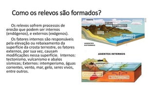 Como os relevos são formados?
Os relevos sofrem processos de
erosão que podem ser internos
(endógenos), e externos (exógenos).
Os fatores internos são responsáveis
pela elevação ou rebaixamento da
superfície da crosta terrestre, os fatores
externos, por sua vez, causam
modificações nessa superfície. Internos:
tectonismo, vulcanismo e abalos
sísmicos; Externos: intemperismo, águas
correntes, vento, mar, gelo, seres vivos,
entre outros.
 
