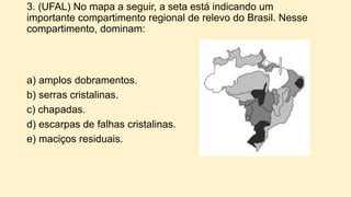 3. (UFAL) No mapa a seguir, a seta está indicando um
importante compartimento regional de relevo do Brasil. Nesse
compartimento, dominam:
a) amplos dobramentos.
b) serras cristalinas.
c) chapadas.
d) escarpas de falhas cristalinas.
e) maciços residuais.
 