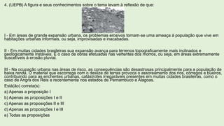 4. (UEPB) A figura e seus conhecimentos sobre o tema levam à reflexão de que:
I - Em áreas de grande expansão urbana, os problemas erosivos tornam-se uma ameaça à população que vive em
habitações urbanas informais, ou seja, improvisadas e inacabadas.
II - Em muitas cidades brasileiras sua expansão avança para terrenos topograficamente mais inclinados e
geologicamente instáveis. É o caso de obras efetuadas nas vertentes dos morros, ou seja, em áreas extremamente
suscetíveis à erosão pluvial.
III - Na ocupação urbana nas áreas de risco, as consequências são desastrosas principalmente para a população de
baixa renda. O material que escorrega com o deslize de terras provoca o assoreamento dos rios, córregos e bueiros,
contribuindo para as enchentes urbanas, catástrofes irreparáveis presentes em muitas cidades brasileiras, como o
caso de Angra dos Reis e recentemente nos estados de Pernambuco e Alagoas.
Está(ão) correta(s):
a) Apenas a proposição I
b) Apenas as proposições I e II
c) Apenas as proposições II e III
d) Apenas as proposições I e III
e) Todas as proposições
 