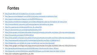 Fontes
• http://super.abril.com.br/saude/como-se-escala-o-everest/
• http://geoconceicao.blogspot.com.br/2011/10/relevo-continental-e-submarino.html
• http://aparenciadoespaco.blogspot.com.br/2013/04/america
• http://aulasonlinedehistoria.blogspot.com.br/2015/09/agentes-externos-formadores-do-relevo.html
• http://meioambiente.culturamix.com/natureza/agentes-formadores-do-relevo
• http://m.suapesquisa.com/pesquisa/formas_de_relevo.htm
• http://m.alunosonline.uol.com.br/geografia/planaltos.html
• https://sites.google.com/a/agvv.edu.pt/geo-dinamica/conteudos-temas/8o-ano/relevo-1/formas-relevo/planaltos
• https://m.youtube.com/watch?v=VkfhrH87m5
• https://sites.google.com/a/agvv.edu.pt/geo-dinamica/conteudos-temas/8o-ano/relevo-1/formas-relevo/planicies
• http://www.geografia.seed.pr.gov.br/modules/galeria/detalhe.php?foto=1518&evento=7
• http://blogdonelio.com.br/bela-de-longe-montanha-por-que-tao-dura-escalada/
• https://sites.google.com/a/agvv.edu.pt/geo-dinamica/conteudos-temas/8o-ano/relevo-1/formas-relevo/montanhas
• http://geografalando.blogspot.com.br/2013/04/relevo-classificacao-do-relevo_28.html
• http://www.ebc.com.br/infantil/voce-sabia/2015/04/quais-os-principais-tipos-de-relevo-no-brasil
• https://pt.m.wikipedia.org/wiki/Serra_do_Mar
 