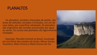 PLANALTOS
Os planaltos, também chamados de platôs, são
áreas de altitudes variadas e limitadas, em um de
seus lados, por superfície rebaixada. Os planaltos
são originários das erosões provocadas por água
ou vento. Os cumes dos planaltos são ligeiramente
nivelados.
Exemplo: Planalto Central no Brasil, localizado
em território dos estados de Goiás, Minas Gerais,
Tocantins, Mato Grosso e Mato Grosso do Sul.
 