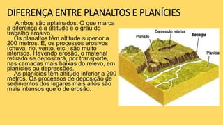 DIFERENÇA ENTRE PLANALTOS E PLANÍCIES
Ambos são aplainados. O que marca
a diferença é a altitude e o grau do
trabalho erosivo.
Os planaltos têm altitude superior a
200 metros. E, os processos erosivos
(chuva, rio, vento, etc.) são muito
intensos. Havendo erosão, o material
retirado se depositará, por transporte,
nas camadas mais baixas do relevo, em
planícies ou depressões.
As planícies têm altitude inferior a 200
metros. Os processos de deposição de
sedimentos dos lugares mais altos são
mais intensos que o de erosão.
 