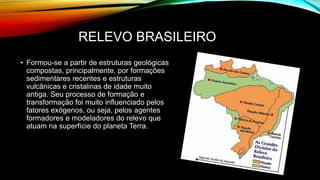 RELEVO BRASILEIRO
• Formou-se a partir de estruturas geológicas
compostas, principalmente, por formações
sedimentares recentes e estruturas
vulcânicas e cristalinas de idade muito
antiga. Seu processo de formação e
transformação foi muito influenciado pelos
fatores exógenos, ou seja, pelos agentes
formadores e modeladores do relevo que
atuam na superfície do planeta Terra.
 