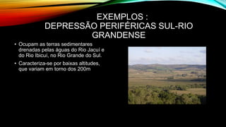 EXEMPLOS :
DEPRESSÃO PERIFÉRICAS SUL-RIO
GRANDENSE
• Ocupam as terras sedimentares
drenadas pelas águas do Rio Jacuí e
do Rio Ibicuí, no Rio Grande do Sul.
• Caracteriza-se por baixas altitudes,
que variam em torno dos 200m
 