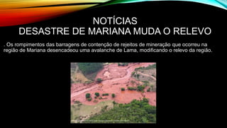 NOTÍCIAS
DESASTRE DE MARIANA MUDA O RELEVO
. Os rompimentos das barragens de contenção de rejeitos de mineração que ocorreu na
região de Mariana desencadeou uma avalanche de Lama, modificando o relevo da região.
 
