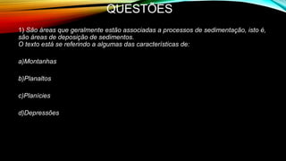 QUESTÕES
1) São áreas que geralmente estão associadas a processos de sedimentação, isto é,
são áreas de deposição de sedimentos.
O texto está se referindo a algumas das características de:
a)Montanhas
b)Planaltos
c)Planícies
d)Depressões
• e) Planícies
 