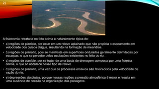 2)
A fisionomia retratada na foto acima é naturalmente típica de:
• a) regiões de planície, por estar em um relevo aplainado que não propicia o escoamento em
velocidade dos cursos d'água, resultando na formação de meandros.
• b) regiões de planalto, pois se manifesta em superfícies onduladas geralmente delimitadas por
escarpas, o que se percebe pelas oscilações existentes no leito do rio.
• c) regiões de planície, por se tratar de uma bacia de drenagem composta por uma floresta
densa, o que só acontece nesse tipo de relevo.
• d) regiões de planalto, uma vez que os processos erosivos são favorecidos pela velocidade de
vazão do rio.
• e) depressões absolutas, porque nessas regiões a pressão atmosférica é maior e resulta em
uma ausência de coesão na organização das paisagens.
 