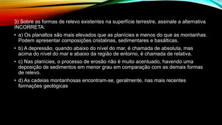 3) Sobre as formas de relevo existentes na superfície terrestre, assinale a alternativa
INCORRETA:
• a) Os planaltos são mais elevados que as planícies e menos do que as montanhas.
Podem apresentar composições cristalinas, sedimentares e basálticas.
• b) A depressão, quando abaixo do nível do mar, é chamada de absoluta, mas
acima do nível do mar e abaixo da região de entorno, é chamada de relativa.
• c) Nas planícies, o processo de erosão não é muito acentuado, havendo uma
deposição de sedimentos em menor grau em comparação com as demais formas
de relevo.
• d) As cadeias montanhosas encontram-se, geralmente, nas mais recentes
formações geológicas
 