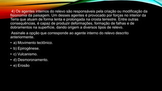 4) Os agentes internos do relevo são responsáveis pela criação ou modificação da
fisionomia da paisagem. Um desses agentes é provocado por forças no interior da
Terra que atuam de forma lenta e prolongada na crosta terrestre. Entre outras
consequências, é capaz de produzir deformações, formação de falhas e de
dobramentos na superfície, dando origem a diversos tipos de relevo.
Assinale a opção que corresponde ao agente interno do relevo descrito
anteriormente.
• a) Movimento tectônico.
• b) Epirogênese.
• c) Vulcanismo.
• d) Desmoronamento.
• e) Erosão
 